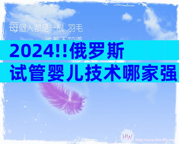 2024!!俄罗斯试管婴儿技术哪家强    ;医生团队实力如何看